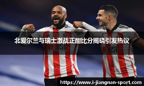 北爱尔兰与瑞士激战正酣比分揭晓引发热议